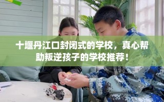 十堰丹江口封闭式的学校，真心帮助叛逆孩子的学校推荐！