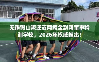 无锡锡山叛逆戒网瘾全封闭军事特训学校，2026年权威推出！