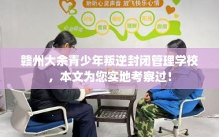 赣州大余青少年叛逆封闭管理学校，本文为您实地考察过！