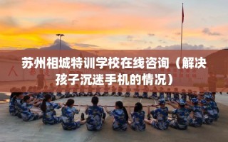 苏州相城特训学校在线咨询（解决孩子沉迷手机的情况）
