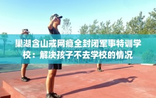 巢湖含山戒网瘾全封闭军事特训学校：解决孩子不去学校的情况