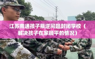 江苏南通孩子叛逆问题封闭学校（解决孩子在家躺平的情况）