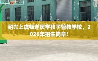 绍兴上虞叛逆厌学孩子管教学校，2026年招生简章！