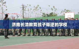 济南长清教育孩子叛逆的学校