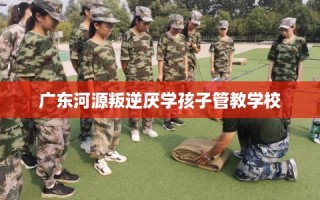 广东河源叛逆厌学孩子管教学校