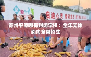 德州平原哪有封闭学校：全年无休面向全国招生