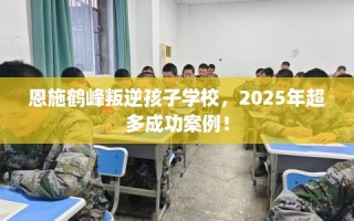 恩施鹤峰叛逆孩子学校，2025年超多成功案例！