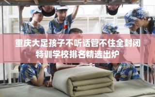 重庆大足孩子不听话管不住全封闭特训学校排名精选出炉
