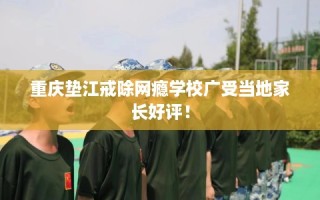 重庆垫江戒除网瘾学校广受当地家长好评！