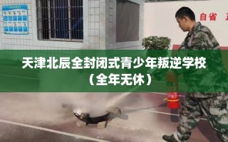天津北辰全封闭式青少年叛逆学校（全年无休）
