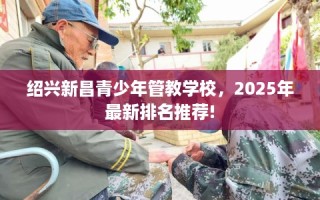 绍兴新昌青少年管教学校，2025年最新排名推荐!