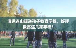 清远连山叛逆孩子教育学校，好评极高这几家学校！