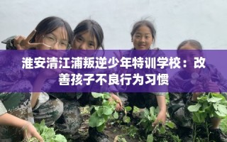 淮安清江浦叛逆少年特训学校：改善孩子不良行为习惯
