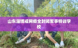 山东淄博戒网瘾全封闭军事特训学校