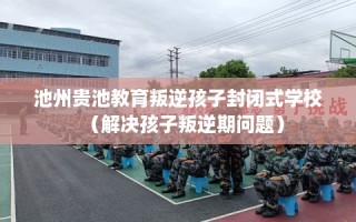 池州贵池教育叛逆孩子封闭式学校（解决孩子叛逆期问题）