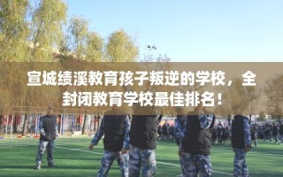 宣城绩溪教育孩子叛逆的学校，全封闭教育学校最佳排名！