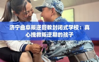 济宁曲阜叛逆管教封闭式学校：真心挽救叛逆期的孩子