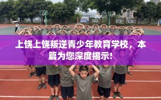 上饶上饶叛逆青少年教育学校，本篇为您深度揭示!