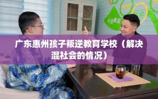 广东惠州孩子叛逆教育学校（解决混社会的情况）