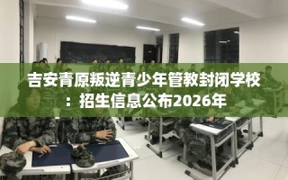 吉安青原叛逆青少年管教封闭学校：招生信息公布2026年