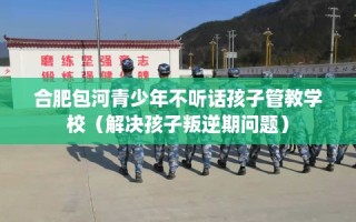 合肥包河青少年不听话孩子管教学校（解决孩子叛逆期问题）