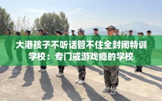 大港孩子不听话管不住全封闭特训学校：专门戒游戏瘾的学校