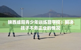 陕西咸阳青少年训练营学校：解决孩子不务正业的情况