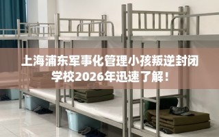 上海浦东军事化管理小孩叛逆封闭学校2026年迅速了解！
