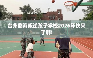 台州临海叛逆孩子学校2026年快来了解!