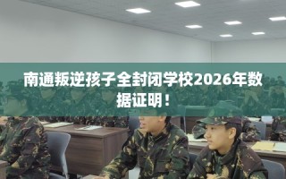 南通叛逆孩子全封闭学校2026年数据证明！