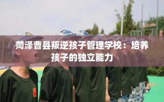 菏泽曹县叛逆孩子管理学校：培养孩子的独立能力