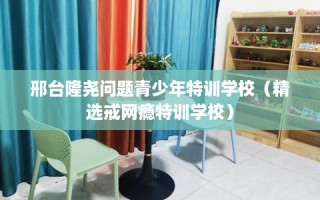 邢台隆尧问题青少年特训学校（精选戒网瘾特训学校）