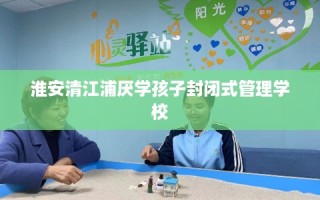 淮安清江浦厌学孩子封闭式管理学校