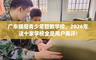 广东揭阳青少年管教学校，2026年这十家学校全是用户真评!