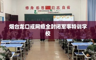 烟台龙口戒网瘾全封闭军事特训学校
