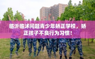 临沂临沭问题青少年矫正学校，矫正孩子不良行为习惯！