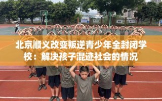 北京顺义改变叛逆青少年全封闭学校：解决孩子混迹社会的情况