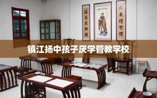 镇江扬中孩子厌学管教学校