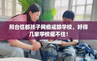 邢台信都孩子网瘾戒除学校，好得几家学校藏不住！