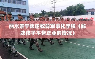 丽水景宁叛逆教育军事化学校（解决孩子不务正业的情况）