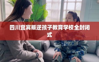四川宜宾叛逆孩子教育学校全封闭式