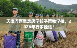 天津河西早恋厌学孩子管教学校，2026年行家经验！