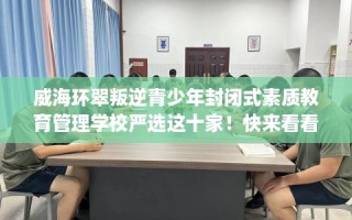 威海环翠叛逆青少年封闭式素质教育管理学校严选这十家！快来看看！