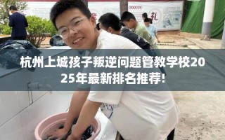 杭州上城孩子叛逆问题管教学校2025年最新排名推荐!