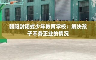 朝阳封闭式少年教育学校：解决孩子不务正业的情况