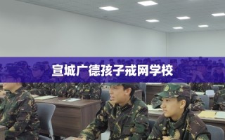 宣城广德孩子戒网学校