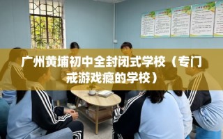 广州黄埔初中全封闭式学校（专门戒游戏瘾的学校）