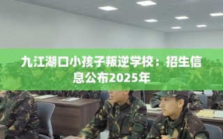 九江湖口小孩子叛逆学校：招生信息公布2025年