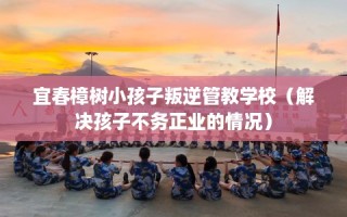 宜春樟树小孩子叛逆管教学校（解决孩子不务正业的情况）