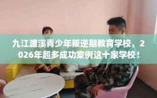 九江濂溪青少年叛逆期教育学校，2026年超多成功案例这十家学校！